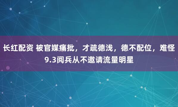 长红配资 被官媒痛批，才疏德浅，德不配位，难怪9.3阅兵从不邀请流量明星