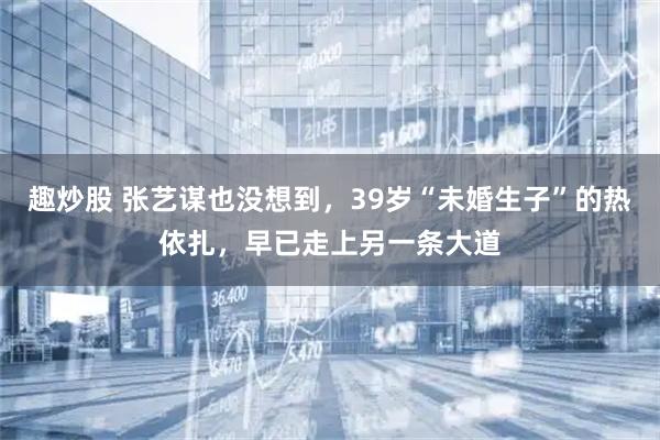 趣炒股 张艺谋也没想到，39岁“未婚生子”的热依扎，早已走上另一条大道