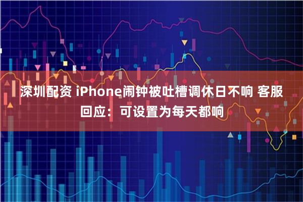 深圳配资 iPhone闹钟被吐槽调休日不响 客服回应：可设置为每天都响