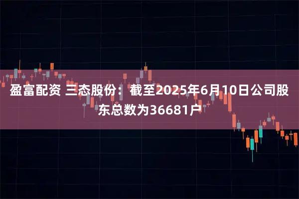 盈富配资 三态股份：截至2025年6月10日公司股东总数为36681户