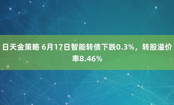 日天金策略 6月17日智能转债下跌0.3%，转股溢价率8.46%