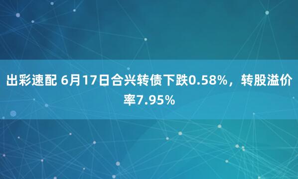 出彩速配 6月17日合兴转债下跌0.58%，转股溢价率7.95%