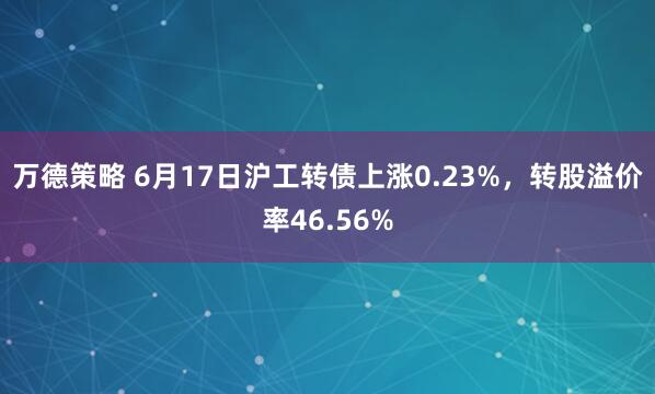 万德策略 6月17日沪工转债上涨0.23%，转股溢价率46.56%