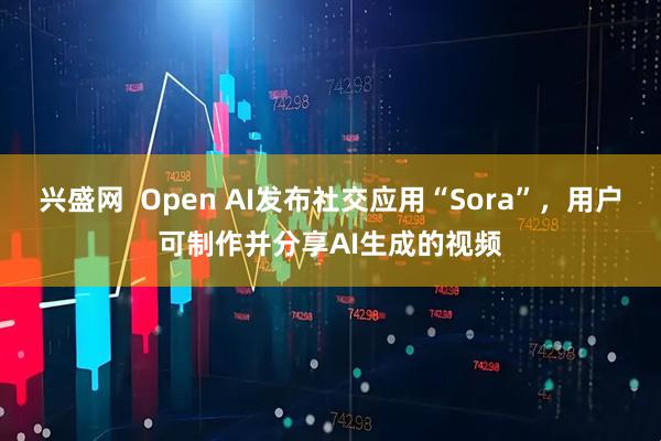 兴盛网  Open AI发布社交应用“Sora”，用户可制作并分享AI生成的视频