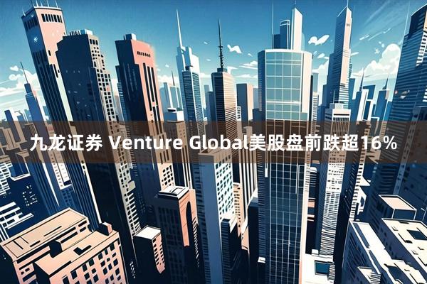 九龙证券 Venture Global美股盘前跌超16%