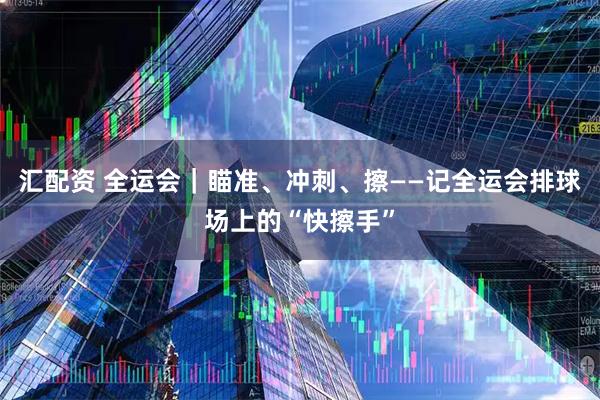 汇配资 全运会｜瞄准、冲刺、擦——记全运会排球场上的“快擦手”