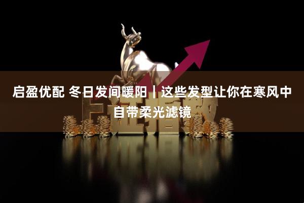 启盈优配 冬日发间暖阳｜这些发型让你在寒风中自带柔光滤镜