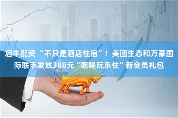 启牛配资 “不只是酒店住宿”！美团生态和万豪国际联手发放388元“吃喝玩乐住”新会员礼包