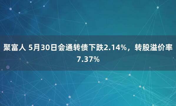 聚富人 5月30日会通转债下跌2.14%，转股溢价率7.37%