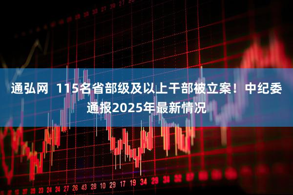 通弘网  115名省部级及以上干部被立案！中纪委通报2025年最新情况