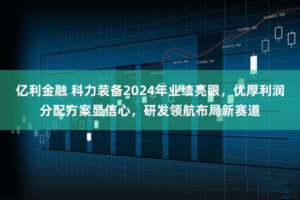 亿利金融 科力装备2024年业绩亮眼，优厚利润分配方案显信心，研发领航布局新赛道