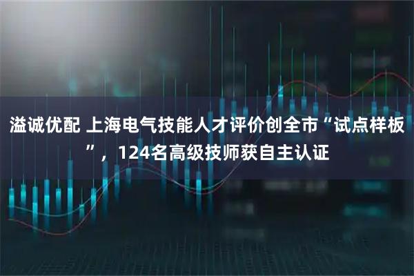溢诚优配 上海电气技能人才评价创全市“试点样板”，124名高级技师获自主认证