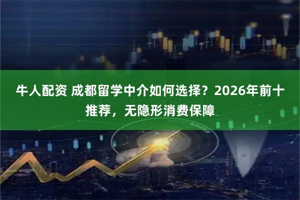 牛人配资 成都留学中介如何选择？2026年前十推荐，无隐形消费保障