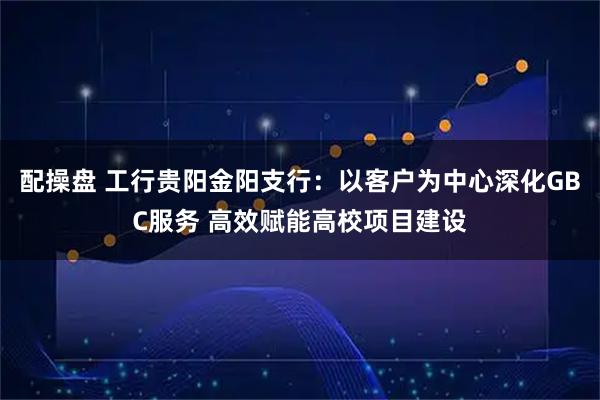 配操盘 工行贵阳金阳支行：以客户为中心深化GBC服务 高效赋能高校项目建设