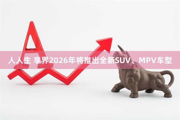 人人生 享界2026年将推出全新SUV、MPV车型