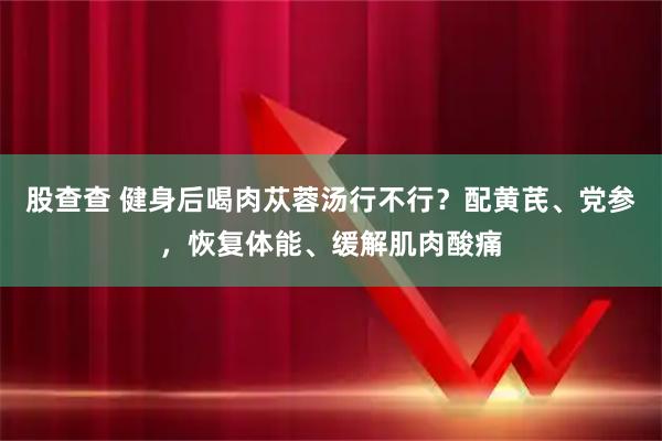 股查查 健身后喝肉苁蓉汤行不行？配黄芪、党参，恢复体能、缓解肌肉酸痛