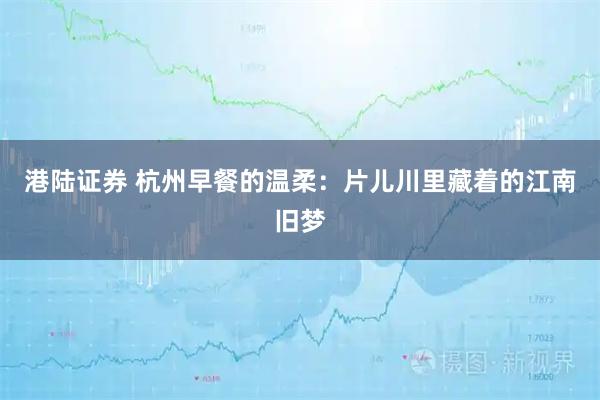 港陆证券 杭州早餐的温柔：片儿川里藏着的江南旧梦