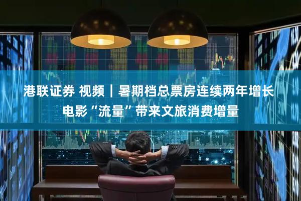 港联证券 视频｜暑期档总票房连续两年增长 电影“流量”带来文旅消费增量