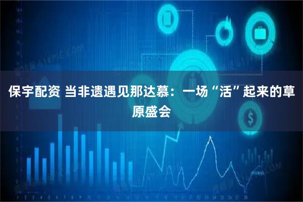 保宇配资 当非遗遇见那达慕：一场“活”起来的草原盛会